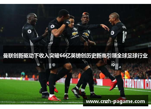 曼联创新驱动下收入突破66亿英镑创历史新高引领全球足球行业 曼联创新驱动下收入突破66亿英镑创历史新高引领全球足球行业