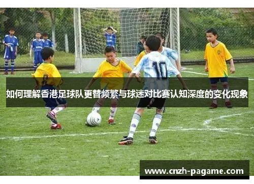 如何理解香港足球队更替频繁与球迷对比赛认知深度的变化现象 如何理解香港足球队更替频繁与球迷对比赛认知深度的变化现象