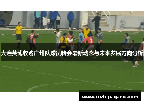 大连英博收购广州队球员转会最新动态与未来发展方向分析