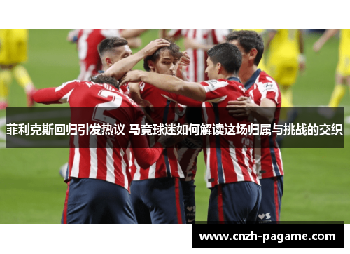 菲利克斯回归引发热议 马竞球迷如何解读这场归属与挑战的交织 菲利克斯回归引发热议 马竞球迷如何解读这场归属与挑战的交织